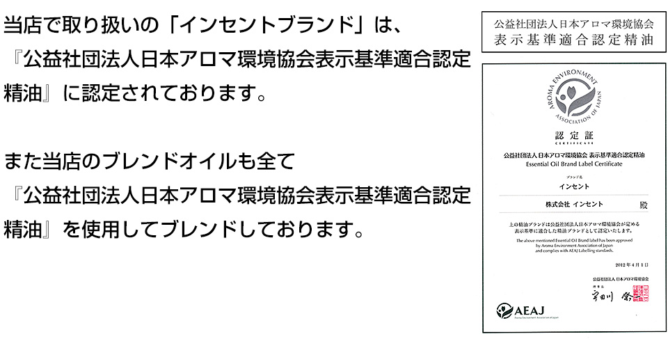 当店で取り扱いの「インセントブランド」は、『公益社団法人日本アロマ環境協会表示基準適合認定精油』に認定されております。また当店のブレンドオイルも全て『公益社団法人日本アロマ環境協会表示基準適合認定精油』を使用してブレンドしております。