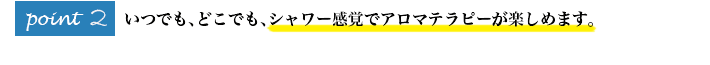 いつでも、どこでも、シャワー感覚でアロマテラピーが楽しめます。