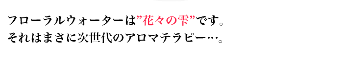 フローラルウォーターは”花々の雫”です。 それはまさに次世代のアロマテラピー…。