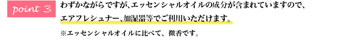 わずかながらですが、エッセンシャルオイルの成分が含まれていますので、 エアフレシュナー、加湿器等でご利用いただけます。