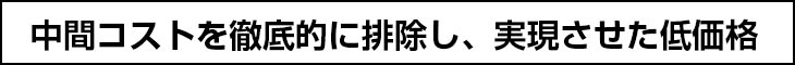 中間コストを徹底的に排除し、実現させた低価格